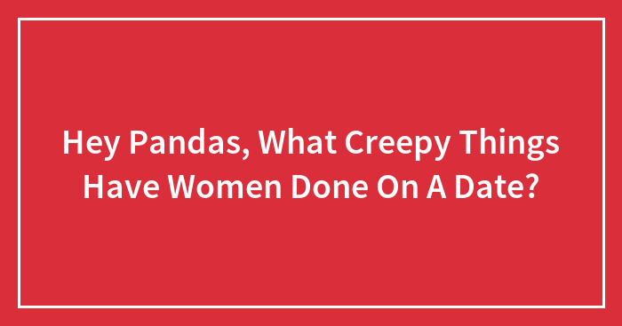 Hey Pandas, What Creepy Things Have Women Done On A Date? (Closed)