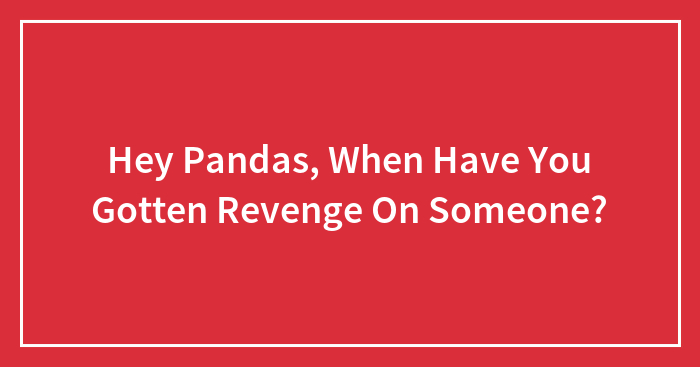 Hey Pandas, When Have You Gotten Revenge On Someone? (Closed)