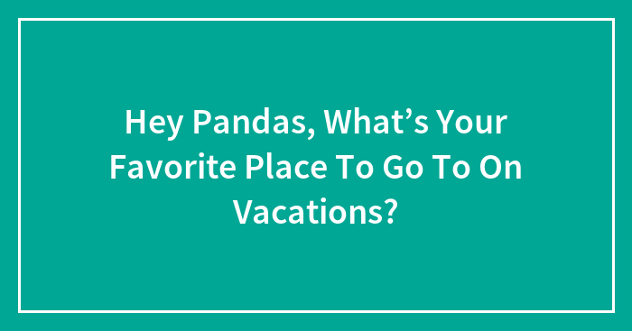 Hey Pandas, What’s Your Favorite Place To Go To On Vacations? (Closed)