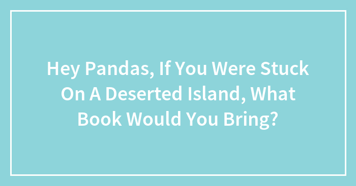 Hey Pandas, If You Were Stuck On A Deserted Island, What Book Would You Bring? (Closed)