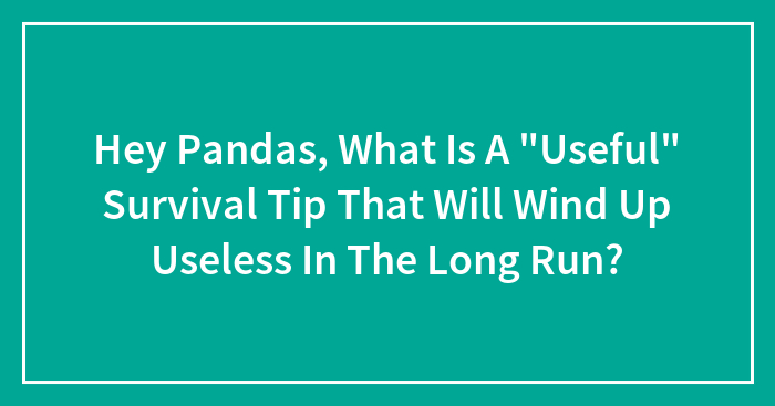 Hey Pandas, What Is A “Useful” Survival Tip That Will Wind Up Useless In The Long Run? (Closed)