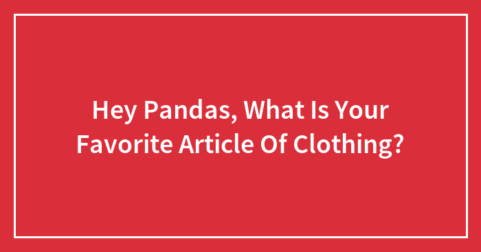 Hey Pandas, What Is Your Favorite Article Of Clothing? (Closed)