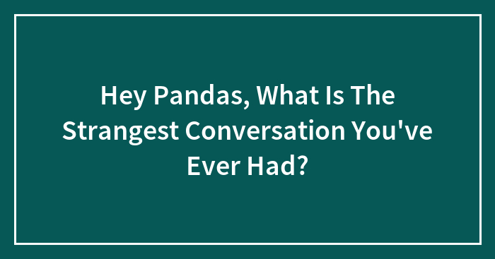 Hey Pandas, What Is The Strangest Conversation You’ve Ever Had? (Closed)