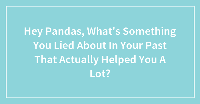 Hey Pandas, What’s Something You Lied About In Your Past That Actually Helped You A Lot? (Closed)