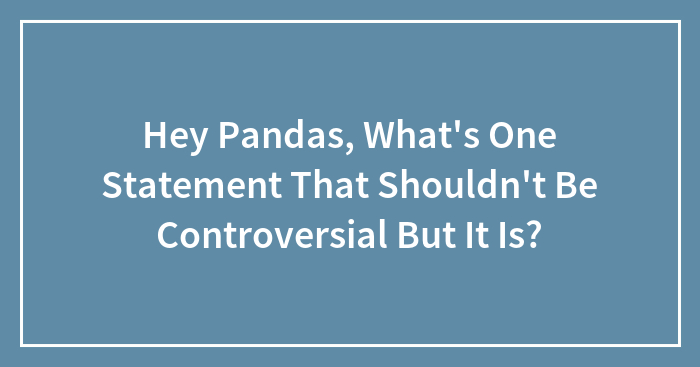 Hey Pandas, What’s One Statement That Shouldn’t Be Controversial But It Is? (Closed)