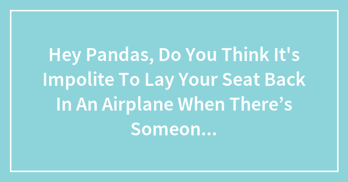 Hey Pandas, Do You Think It’s Impolite To Lay Your Seat Back In An Airplane When There’s Someone Sitting Behind You? (Closed)