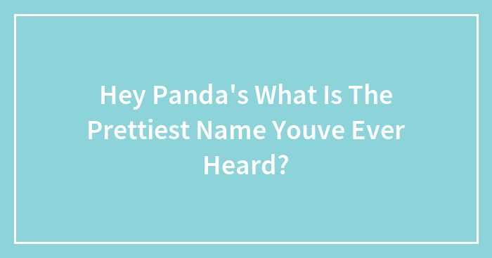 Hey Pandas What Is The Prettiest Name You’ve Ever Heard? (Closed)