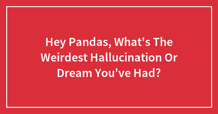 Hey Pandas, What’s The Weirdest Hallucination Or Dream You’ve Had? (Closed)