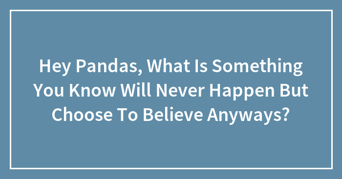 Hey Pandas, What Is Something You Know Will Never Happen But Choose To Believe Anyways?