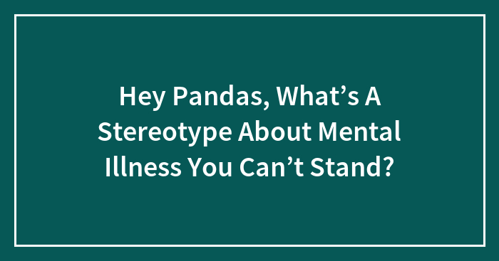 Hey Pandas, What’s A Stereotype About Mental Illness You Can’t Stand?
