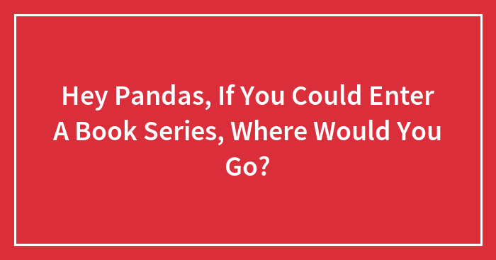 Hey Pandas, If You Could Enter A Book Series, Where Would You Go?