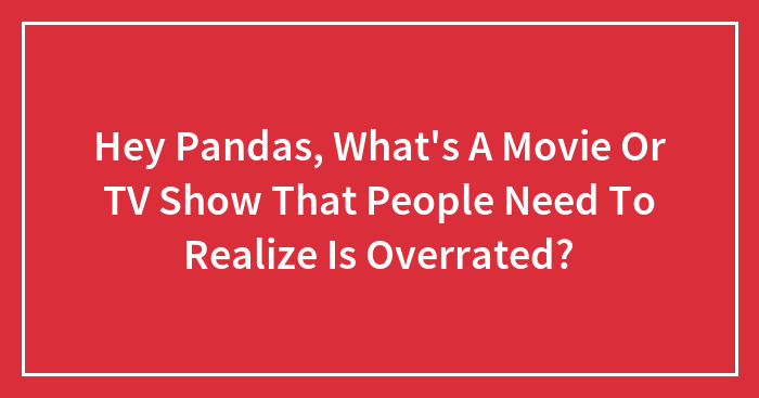 Hey Pandas, What’s A Movie Or TV Show That People Need To Realize Is Overrated?