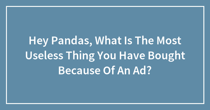 Hey Pandas, What Is The Most Useless Thing You Have Bought Because Of An Ad?