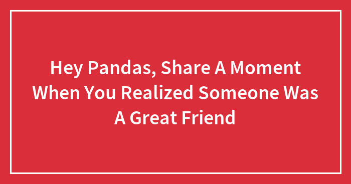 Hey Pandas, Share A Moment When You Realized Someone Was A Great Friend