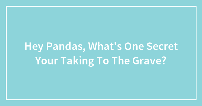 Hey Pandas, What’s One Secret Your Taking To The Grave? (Closed)