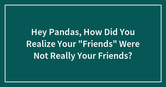 Hey Pandas, How Did You Realize Your “Friends” Were Not Really Your Friends? (Closed)