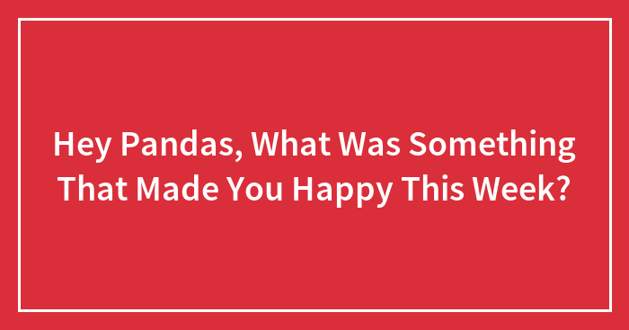 Hey Pandas, What Was Something That Made You Happy This Week? (Closed)