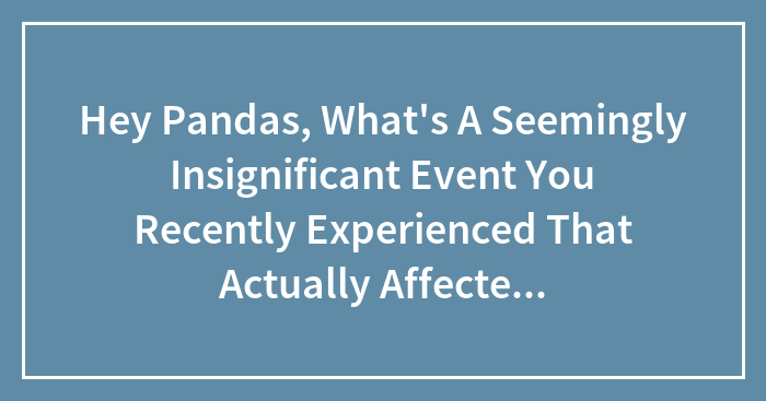 Hey Pandas, What’s A Seemingly Insignificant Event You Recently Experienced That Actually Affected You In Some Way?