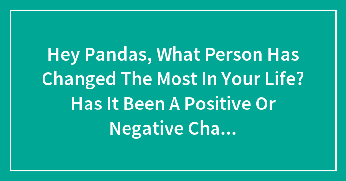 Hey Pandas, What Person Has Changed The Most In Your Life? Has It Been A Positive Or Negative Change? (Closed)