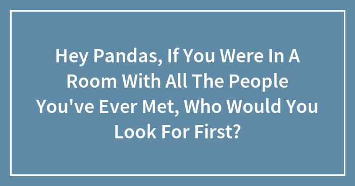 Hey Pandas, If You Were In A Room With All The People You’ve Ever Met, Who Would You Look For First? (Closed)