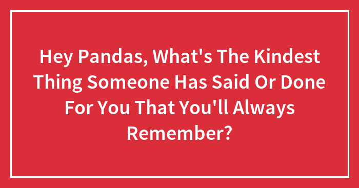 Hey Pandas, What’s The Kindest Thing Someone Has Said Or Done For You That You’ll Always Remember?