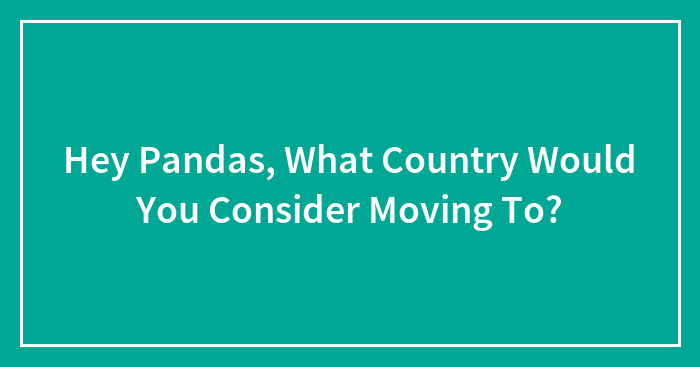 Hey Pandas, What Country Would You Consider Moving To? (Closed)