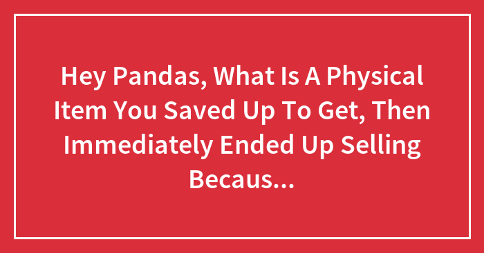 Hey Pandas, What Is A Physical Item You Saved Up To Get, Then Immediately Ended Up Selling Because You Didn’t Like It?