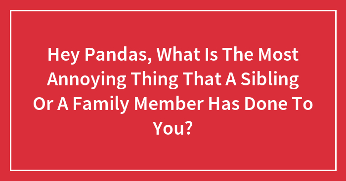 Hey Pandas, What Is The Most Annoying Thing That A Sibling Or A Family Member Has Done To You? (Closed)