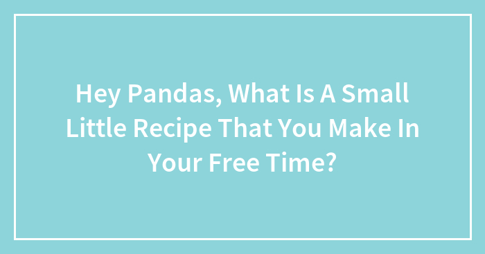 Hey Pandas, What Is A Small Little Recipe That You Make In Your Free Time? (Closed)