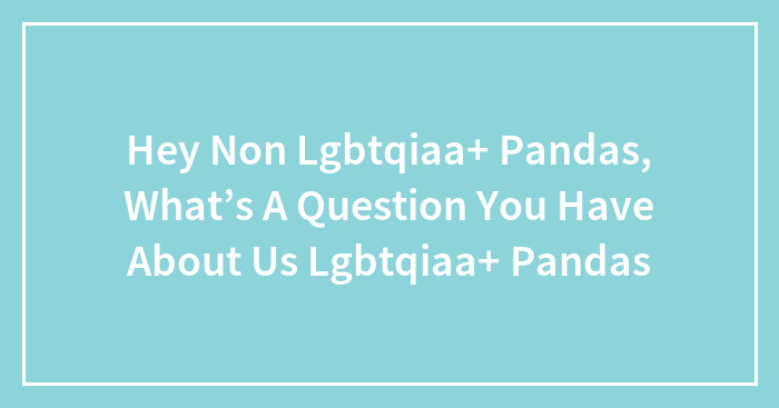 Hey Non Lgbtqiaa+ Pandas, What’s A Question You Have About Us Lgbtqiaa+ Pandas (Closed)