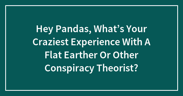 Hey Pandas, What’s Your Craziest Experience With A Flat Earther Or Other Conspiracy Theorist? (Closed)