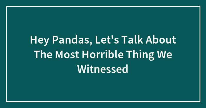 Hey Pandas, Let’s Talk About The Most Horrible Thing We Witnessed (Closed)