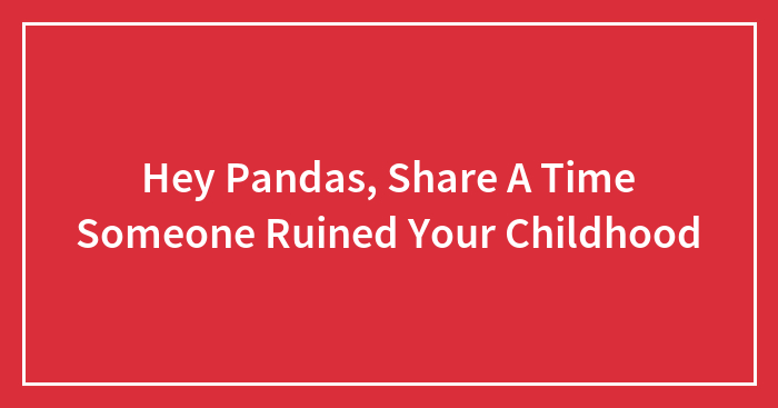 Hey Pandas, Share A Time Someone Ruined Your Childhood (Closed)