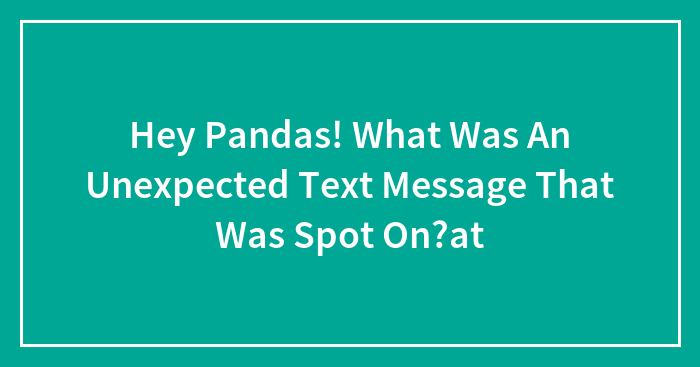 Hey Pandas, What Was An Unexpected Text Message That Was Spot On?