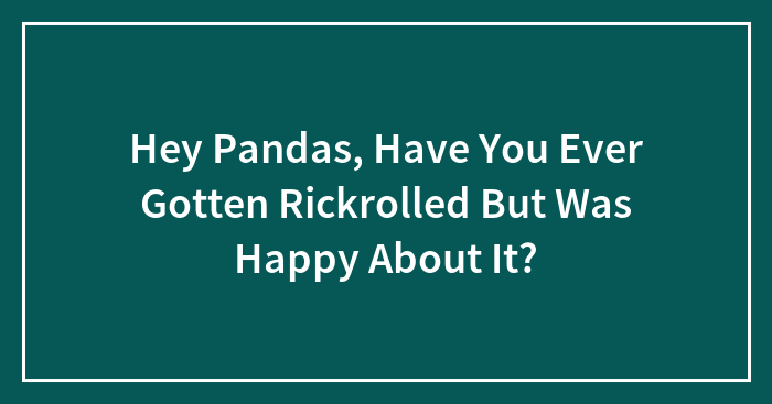 Hey Pandas, Have You Ever Gotten Rickrolled But Was Happy About It?