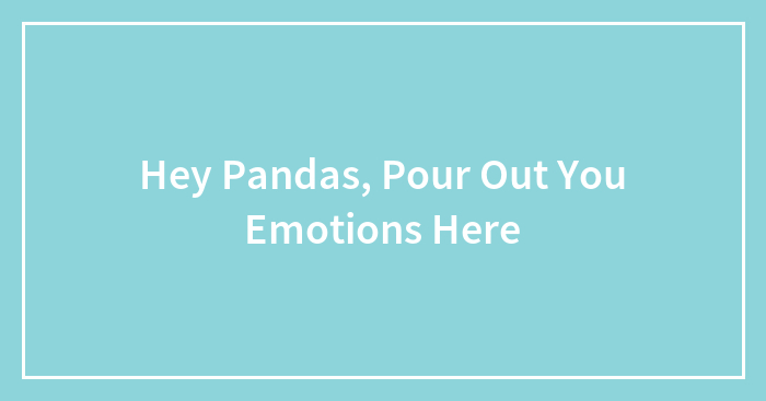 Hey Pandas, Pour Out You Emotions Here (Closed)