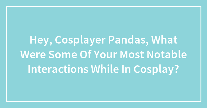 Hey, Cosplayer Pandas, What Were Some Of Your Most Notable Interactions While In Cosplay? (Closed)