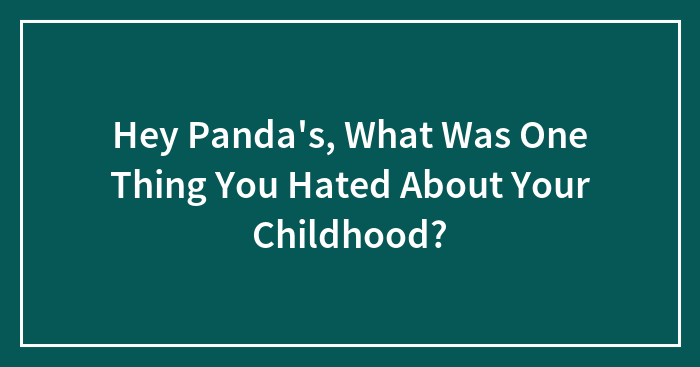 Hey Panda’s, What Was One Thing You Hated About Your Childhood?
