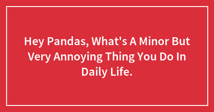 Hey Pandas, What’s A Minor But Very Annoying Thing You Do In Daily Life. (Closed)