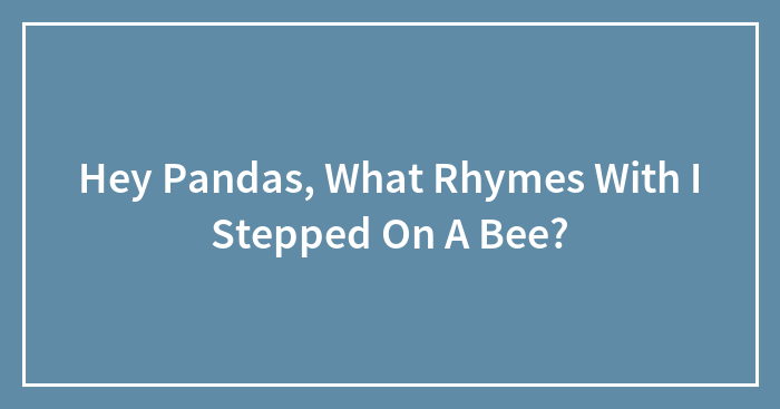 Hey Pandas, What Rhymes With “I Stepped On A Bee”? (Closed)