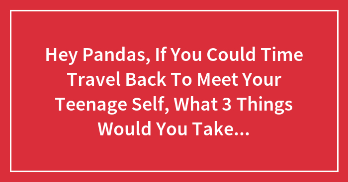 Hey Pandas, If You Could Time Travel Back To Meet Your Teenage Self, What 3 Things Would You Take To Impress Them? (Closed)
