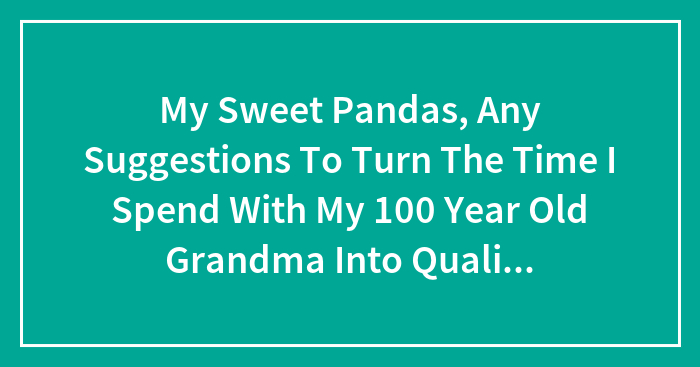 My Sweet Pandas, Any Suggestions To Turn The Time I Spend With My 100 Year Old Grandma Into Quality Time Again? (Closed)