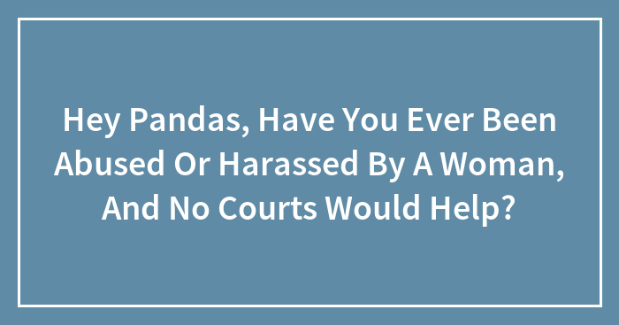 Hey Pandas, Have You Ever Been Abused Or Harassed By A Woman, And No Courts Would Help? (Closed)