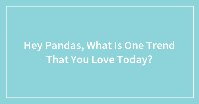 Hey Pandas, What Is One Trend That You Love Today? (Closed)