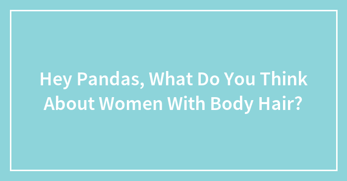 Hey Pandas, What Do You Think About Women With Body Hair? (Closed)