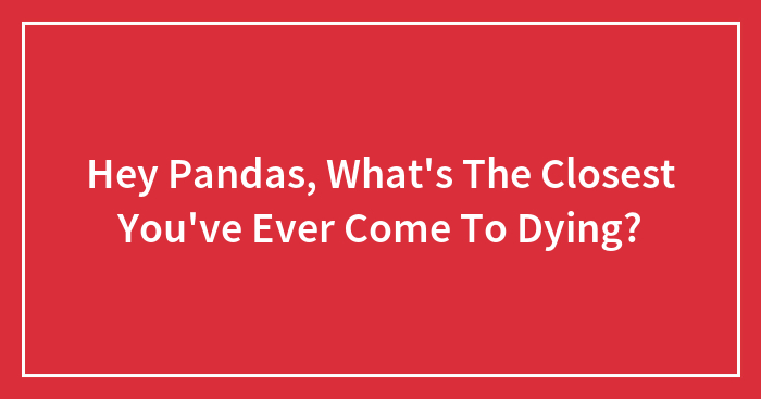 Hey Pandas, What’s The Closest You’ve Ever Come To Dying? (Closed)