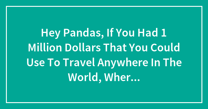 Hey Pandas, If You Had 1 Million Dollars That You Could Use To Travel Anywhere In The World, Where Would You Go?