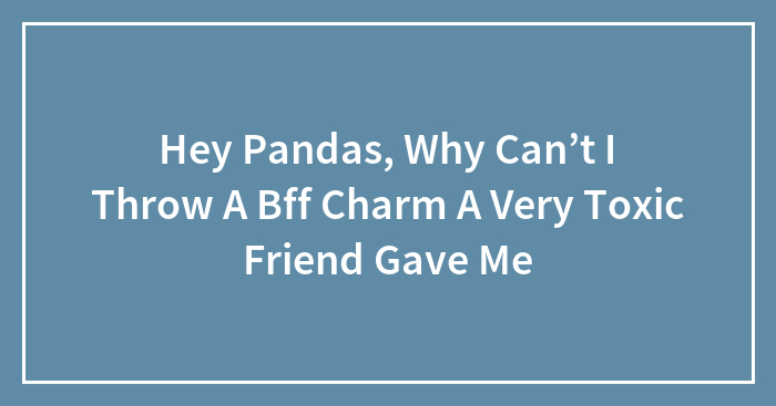 Hey Pandas, Why Can’t I Throw A Bff Charm A Very Toxic Friend Gave Me (Closed)