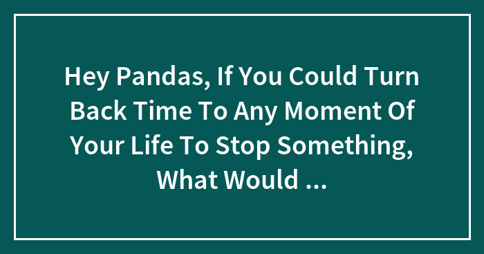 Hey Pandas, If You Could Turn Back Time To Any Moment Of Your Life To Stop Something, What Would It Be?