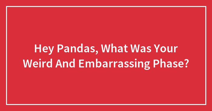 Hey Pandas, What Was Your Weird And Embarrassing Phase? (Closed)